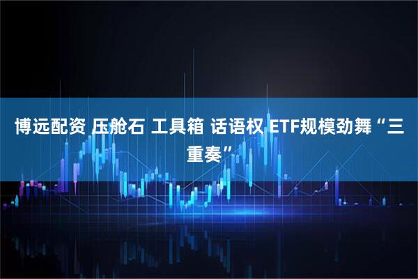 博远配资 压舱石 工具箱 话语权 ETF规模劲舞“三重奏”