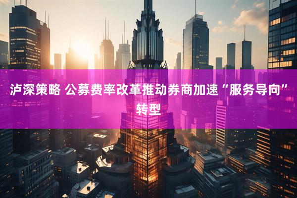 泸深策略 公募费率改革推动券商加速“服务导向”转型