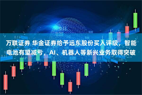 万联证券 华金证券给予远东股份买入评级，智能电池有望减亏，AI、机器人等新兴业务取得突破
