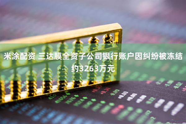 米涂配资 三达膜全资子公司银行账户因纠纷被冻结约3263万元