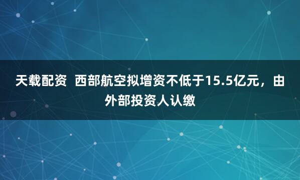 天载配资  西部航空拟增资不低于15.5亿元，由外部投资人认缴