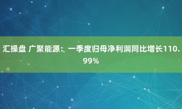 汇操盘 广聚能源：一季度归母净利润同比增长110.99%