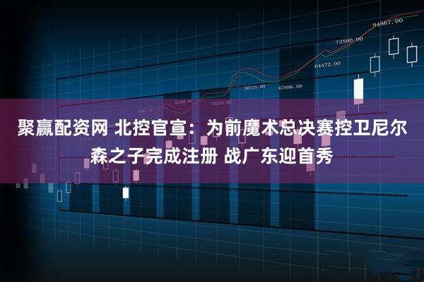 聚赢配资网 北控官宣：为前魔术总决赛控卫尼尔森之子完成注册 战广东迎首秀