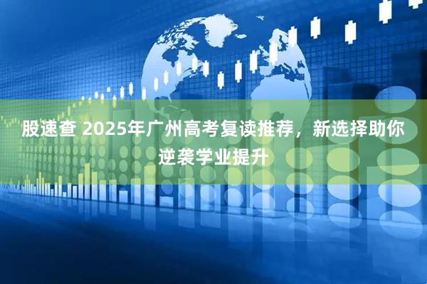 股速查 2025年广州高考复读推荐，新选择助你逆袭学业提升